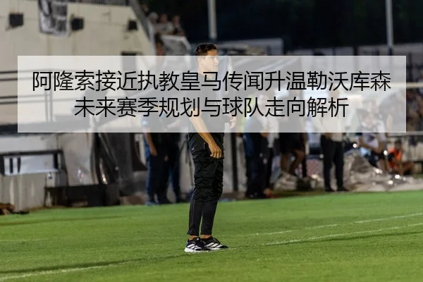 阿隆索接近执教皇马传闻升温勒沃库森未来赛季规划与球队走向解析