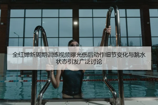 全红婵新周期训练视频曝光伤后动作细节变化与跳水状态引发广泛讨论